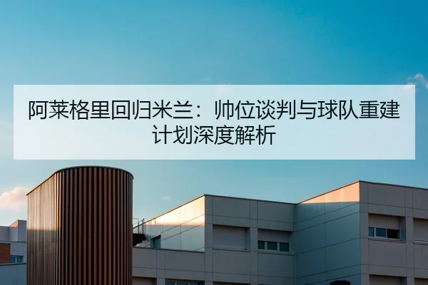阿莱格里回归米兰：帅位谈判与球队重建计划深度解析