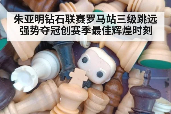 朱亚明钻石联赛罗马站三级跳远强势夺冠创赛季最佳辉煌时刻