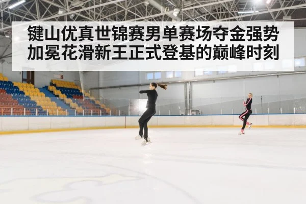 键山优真世锦赛男单赛场夺金强势加冕花滑新王正式登基的巅峰时刻