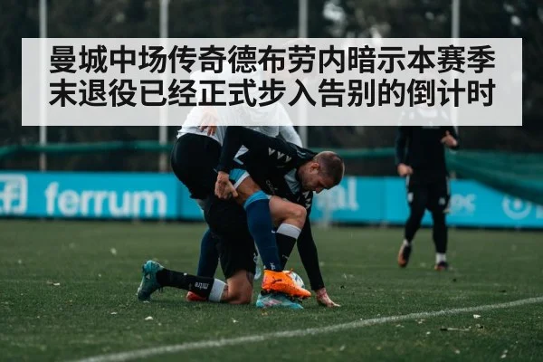 曼城中场传奇德布劳内暗示本赛季末退役已经正式步入告别的倒计时
